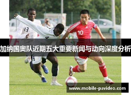 加纳国奥队近期五大重要新闻与动向深度分析 加纳国奥队近期五大重要新闻与动向深度分析