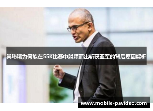 吴玮曦为何能在55K比赛中脱颖而出斩获亚军的背后原因解析 吴玮曦为何能在55K比赛中脱颖而出斩获亚军的背后原因解析
