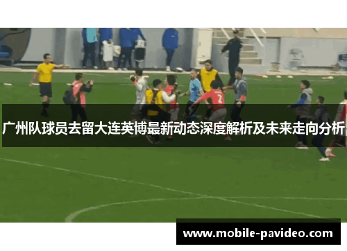 广州队球员去留大连英博最新动态深度解析及未来走向分析 广州队球员去留大连英博最新动态深度解析及未来走向分析