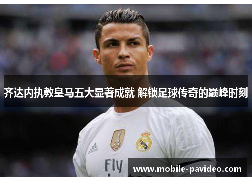 齐达内执教皇马五大显著成就 解锁足球传奇的巅峰时刻 齐达内执教皇马五大显著成就 解锁足球传奇的巅峰时刻