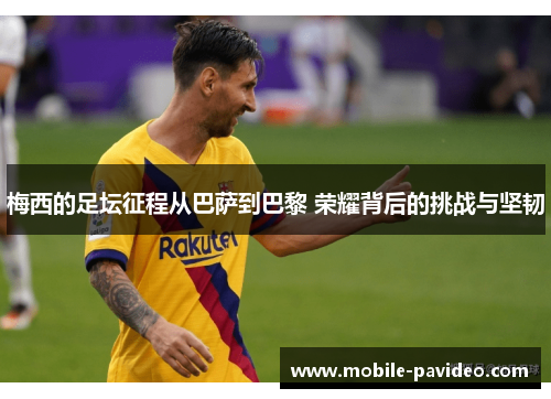 梅西的足坛征程从巴萨到巴黎 荣耀背后的挑战与坚韧 梅西的足坛征程从巴萨到巴黎 荣耀背后的挑战与坚韧
