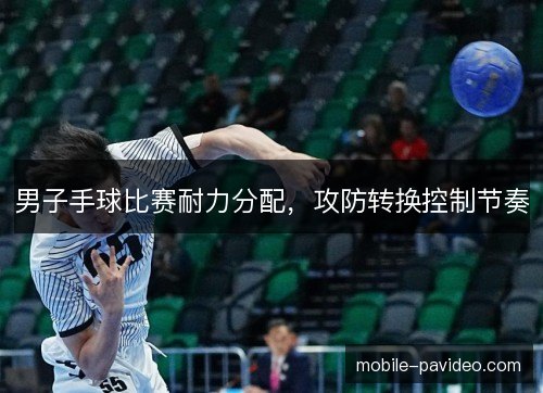 男子手球比赛耐力分配，攻防转换控制节奏